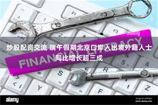 炒股配资交流 端午假期北京口岸入出境外籍人士同比增长超三成