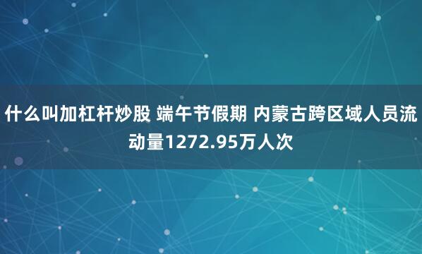 什么叫加杠杆炒股 端午节假期 内蒙古跨区域人员流动量1272.95万人次