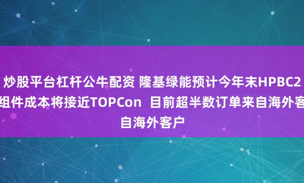 炒股平台杠杆公牛配资 隆基绿能预计今年末HPBC2.0组件成本将接近TOPCon  目前超半数订单来自海外客户