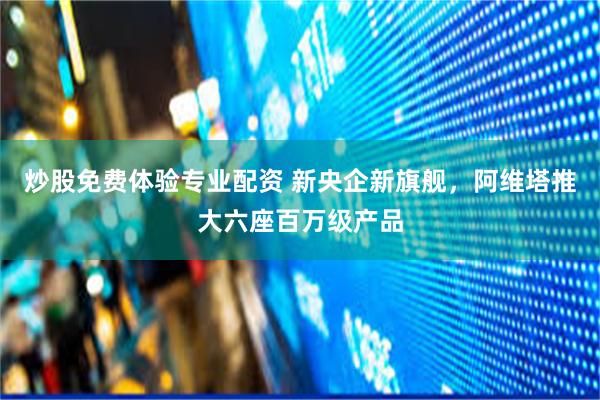 炒股免费体验专业配资 新央企新旗舰，阿维塔推大六座百万级产品