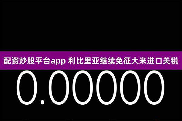 配资炒股平台app 利比里亚继续免征大米进口关税