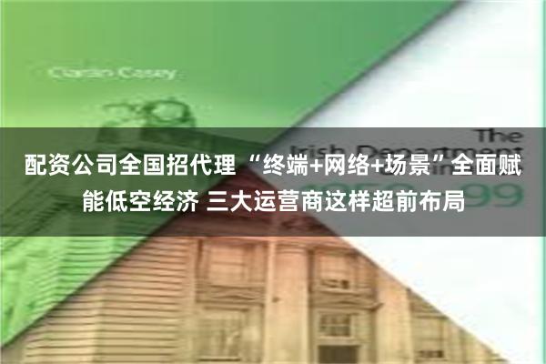 配资公司全国招代理 “终端+网络+场景”全面赋能低空经济 三大运营商这样超前布局