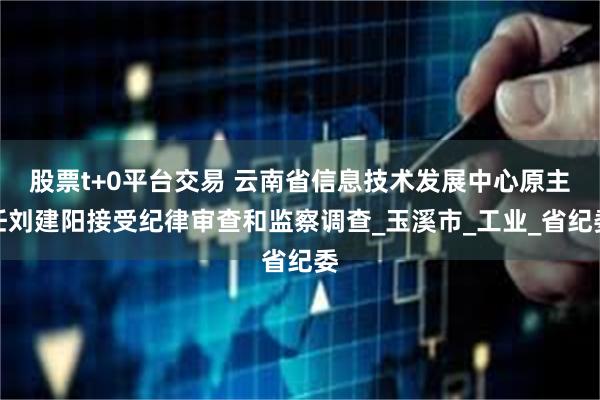 股票t+0平台交易 云南省信息技术发展中心原主任刘建阳接受纪律审查和监察调查_玉溪市_工业_省纪委
