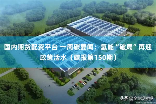 国内期货配资平台 一周碳要闻：氢能“破局”再迎政策活水（碳报第150期）