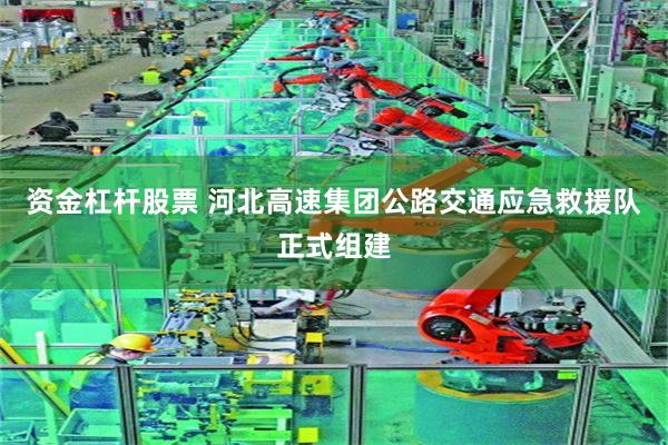 资金杠杆股票 河北高速集团公路交通应急救援队正式组建