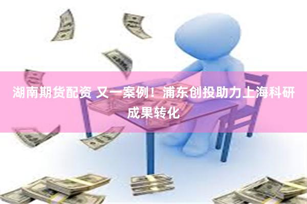 湖南期货配资 又一案例！浦东创投助力上海科研成果转化