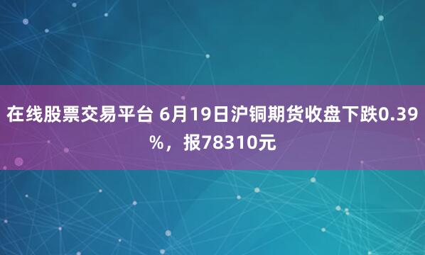 在线股票交易平台 6月19日沪铜期货收盘下跌0.39%，报78310元