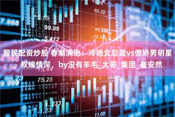 股民配资炒股 春潮满池：冷艳女总裁vs傲娇男明星，叔嫂情深，by没有羊毛_大哥_集团_崔安然