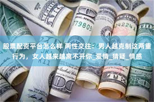 股票配资平台怎么样 两性交往：男人越克制这两重行为，女人越来越离不开你_爱情_猜疑_情感
