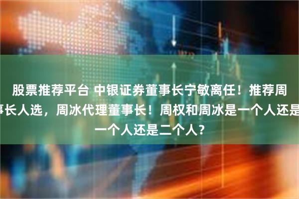 股票推荐平台 中银证券董事长宁敏离任！推荐周权为董事长人选，周冰代理董事长！周权和周冰是一个人还是二个人？