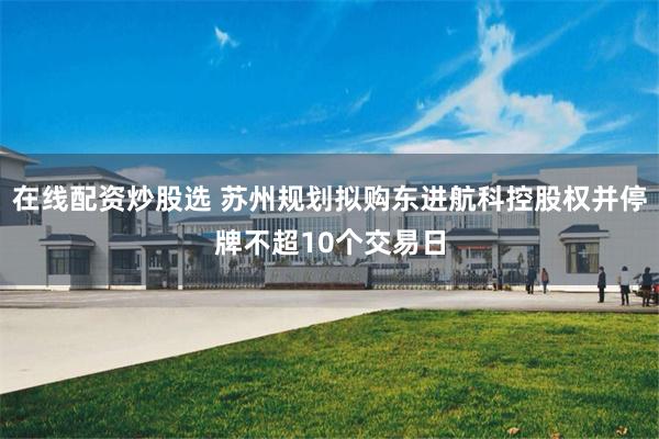 在线配资炒股选 苏州规划拟购东进航科控股权并停牌不超10个交易日