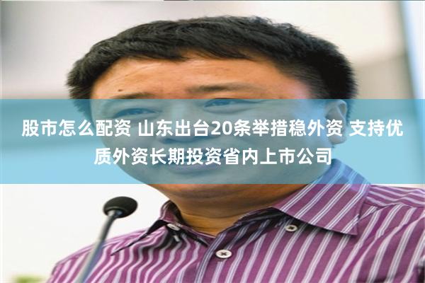 股市怎么配资 山东出台20条举措稳外资 支持优质外资长期投资省内上市公司