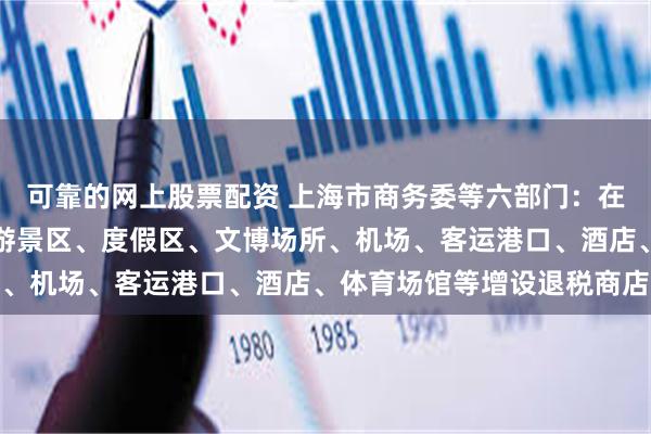 可靠的网上股票配资 上海市商务委等六部门：在大型商圈、步行街、旅游景区、度假区、文博场所、机场、客运港口、酒店、体育场馆等增设退税商店