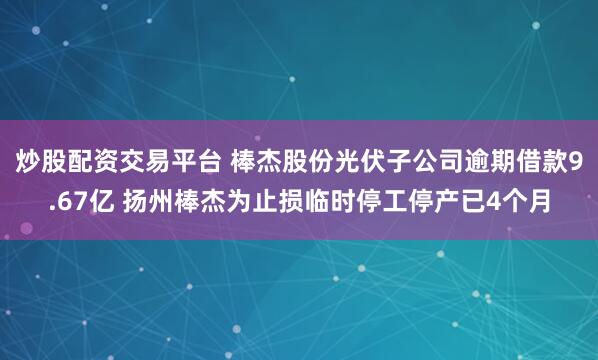 炒股配资交易平台 棒杰股份光伏子公司逾期借款9.67亿 扬州棒杰为止损临时停工停产已4个月