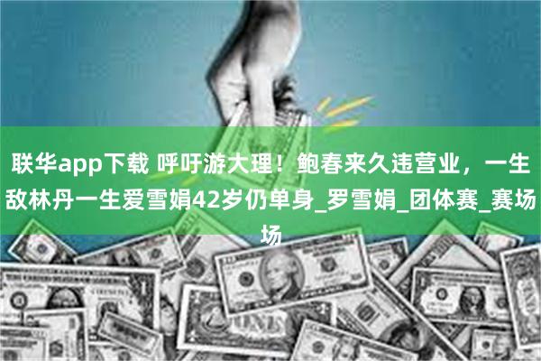 联华app下载 呼吁游大理！鲍春来久违营业，一生敌林丹一生爱雪娟42岁仍单身_罗雪娟_团体赛_赛场