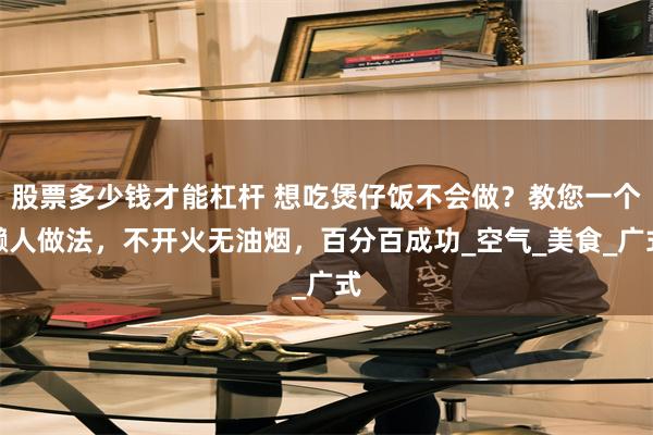 股票多少钱才能杠杆 想吃煲仔饭不会做？教您一个懒人做法，不开火无油烟，百分百成功_空气_美食_广式
