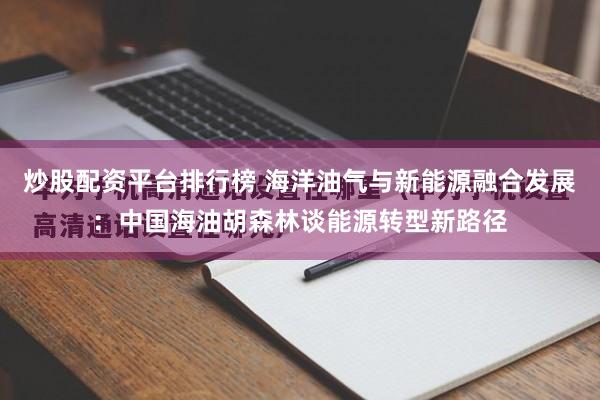 炒股配资平台排行榜 海洋油气与新能源融合发展：中国海油胡森林谈能源转型新路径