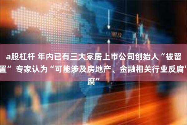 a股杠杆 年内已有三大家居上市公司创始人“被留置” 专家认为“可能涉及房地产、金融相关行业反腐”