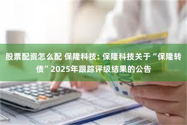 股票配资怎么配 保隆科技: 保隆科技关于“保隆转债”2025年跟踪评级结果的公告