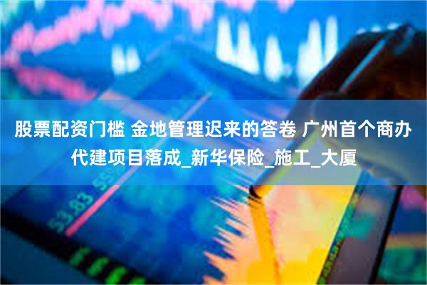 股票配资门槛 金地管理迟来的答卷 广州首个商办代建项目落成_新华保险_施工_大厦