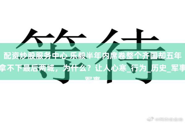 配资炒股服务中心 乐毅半年内席卷整个齐国却五年拿不下最后两城，为什么？让人心寒_行为_历史_军事