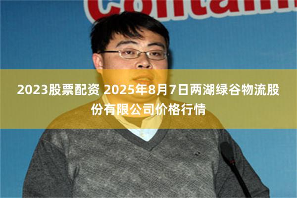 2023股票配资 2025年8月7日两湖绿谷物流股份有限公司价格行情