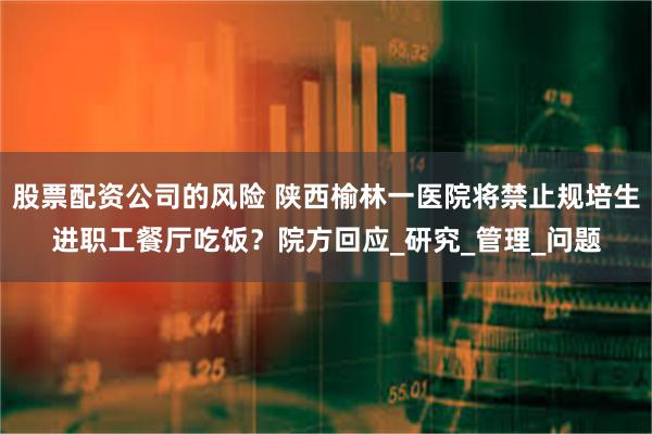 股票配资公司的风险 陕西榆林一医院将禁止规培生进职工餐厅吃饭？院方回应_研究_管理_问题