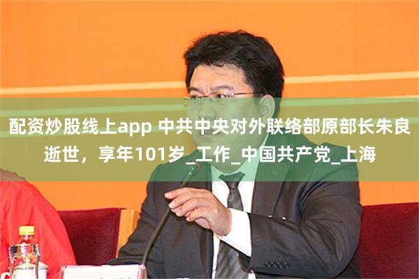 配资炒股线上app 中共中央对外联络部原部长朱良逝世，享年101岁_工作_中国共产党_上海
