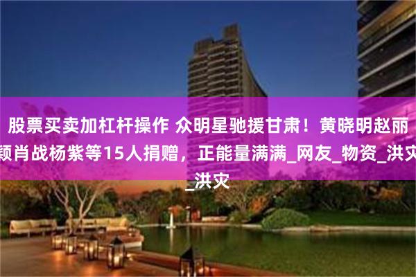 股票买卖加杠杆操作 众明星驰援甘肃！黄晓明赵丽颖肖战杨紫等15人捐赠，正能量满满_网友_物资_洪灾