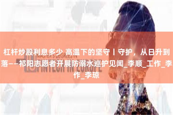 杠杆炒股利息多少 高温下的坚守丨守护，从日升到日落——祁阳志愿者开展防溺水巡护见闻_李顺_工作_李琼