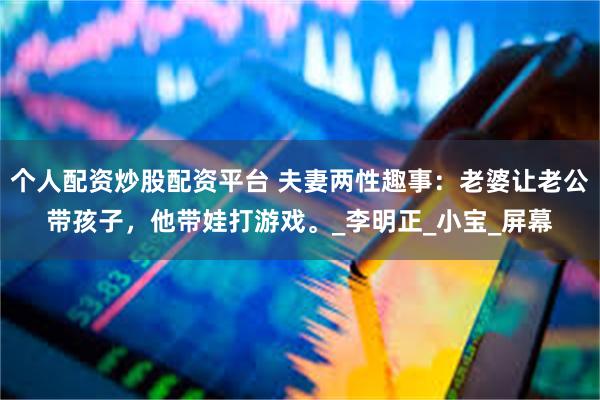个人配资炒股配资平台 夫妻两性趣事：老婆让老公带孩子，他带娃打游戏。_李明正_小宝_屏幕