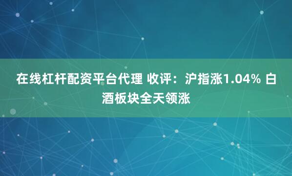 在线杠杆配资平台代理 收评：沪指涨1.04% 白酒板块全天领涨