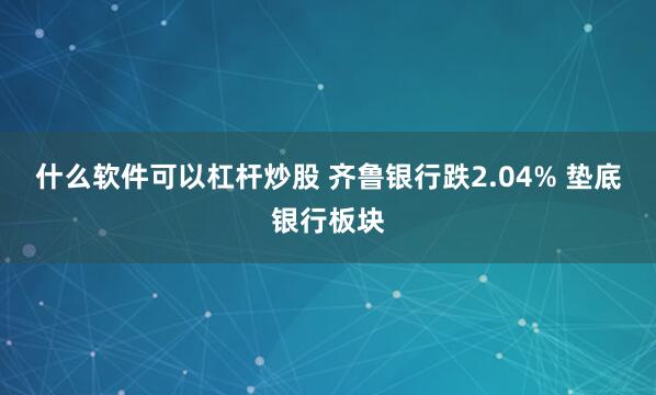什么软件可以杠杆炒股 齐鲁银行跌2.04% 垫底银行板块