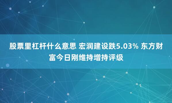 股票里杠杆什么意思 宏润建设跌5.03% 东方财富今日刚维持增持评级