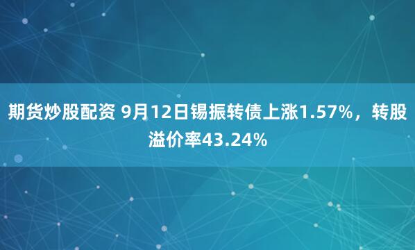 期货炒股配资 9月12日锡振转债上涨1.57%，转股溢价率43.24%