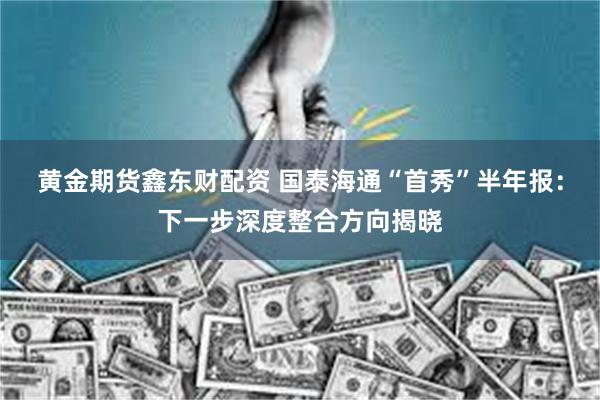 黄金期货鑫东财配资 国泰海通“首秀”半年报：下一步深度整合方向揭晓