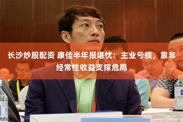 长沙炒股配资 康佳半年报堪忧：主业亏损，靠非经常性收益支撑危局