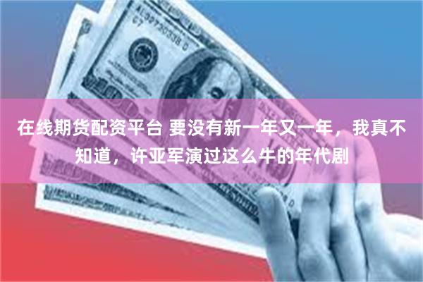 在线期货配资平台 要没有新一年又一年，我真不知道，许亚军演过这么牛的年代剧