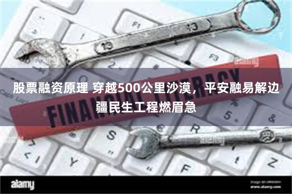 股票融资原理 穿越500公里沙漠，平安融易解边疆民生工程燃眉急