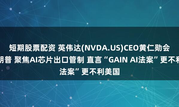 短期股票配资 英伟达(NVDA.US)CEO黄仁勋会晤特朗普 聚焦AI芯片出口管制 直言“GAIN AI法案”更不利美国