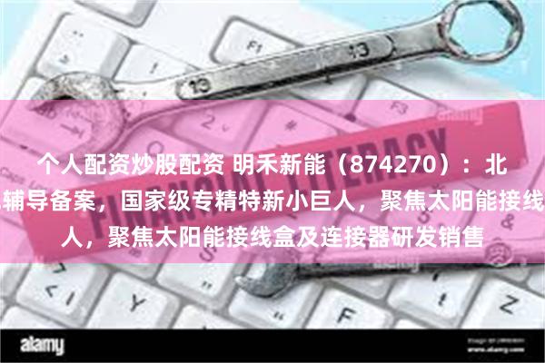 个人配资炒股配资 明禾新能（874270）：北交所上市申请已完成辅导备案，国家级专精特新小巨人，聚焦太阳能接线盒及连接器研发销售