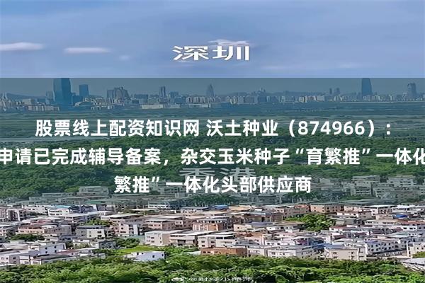 股票线上配资知识网 沃土种业(874966):北交所上市申请已完成辅导备案,杂交玉米种子“育繁推”一体化头部供应商